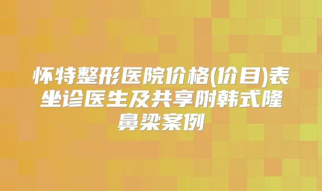 怀特整形医院价格(价目)表坐诊医生及共享附韩式隆鼻梁案例