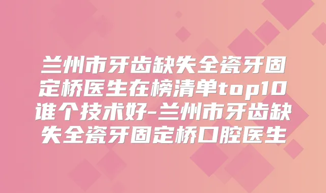 兰州市牙齿缺失全瓷牙固定桥医生在榜清单top10谁个技术好-兰州市牙齿缺失全瓷牙固定桥口腔医生