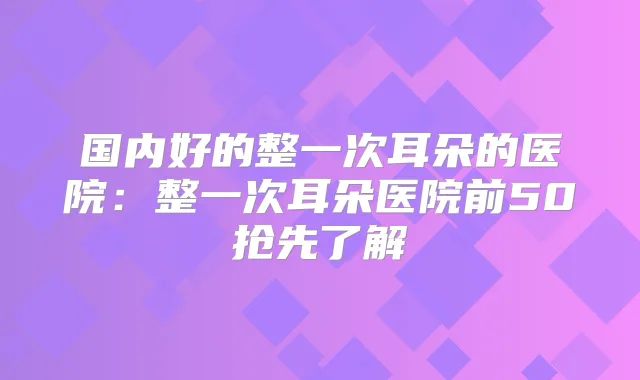 国内好的整一次耳朵的医院:整一次耳朵医院前50抢先了解
