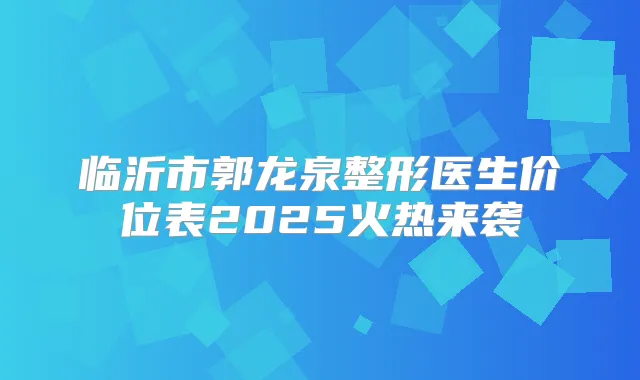 临沂市郭龙泉整形医生价位表2025火热来袭