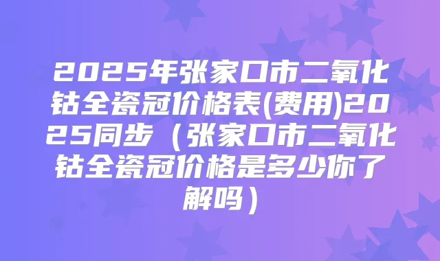2025年张家口市二氧化钴全瓷冠价格表(费用)2025同步（张家口市二氧化钴全瓷冠价格是多少你了解吗）