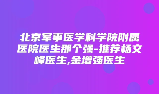 北京军事医学科学院附属医院医生那个强-推荐杨文峰医生,金增强医生