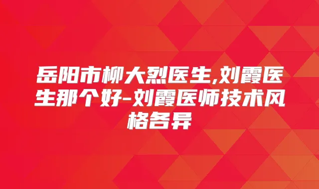岳阳市柳大烈医生,刘霞医生那个好-刘霞医师技术风格各异