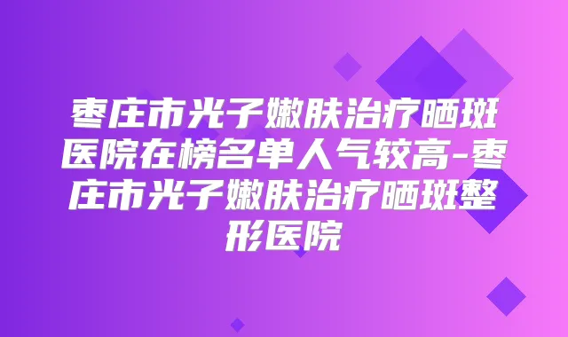 枣庄市光子嫩肤晒斑医院在榜名单人气较高-枣庄市光子嫩肤晒斑整形医院