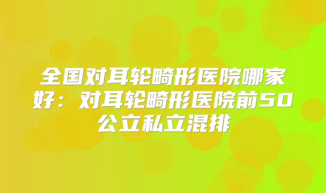 全国对耳轮畸形医院哪家好：对耳轮畸形医院前50公立私立混排