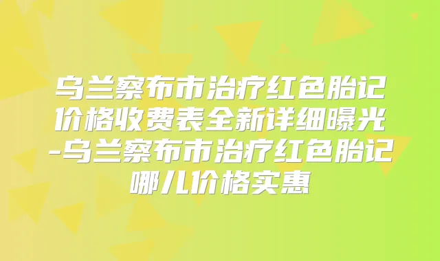 乌兰察布市红色胎记价格收费表全新详细曝光-乌兰察布市红色胎记哪儿价格实惠
