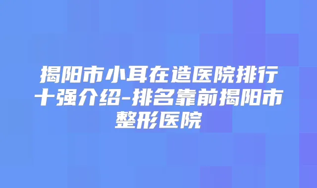 揭阳市小耳在造医院排行十强介绍-排名靠前揭阳市整形医院