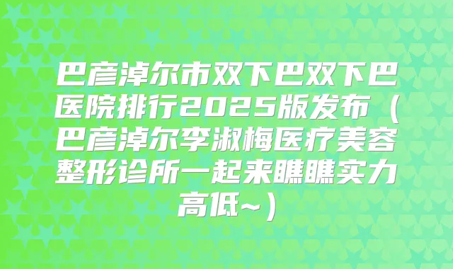 巴彦淖尔市双下巴双下巴医院排行2025版发布(巴彦淖尔李淑梅医疗美容整形诊所一起来瞧瞧实力高低~)