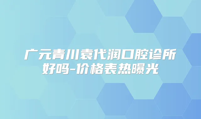 广元青川袁代润口腔诊所好吗-价格表热曝光