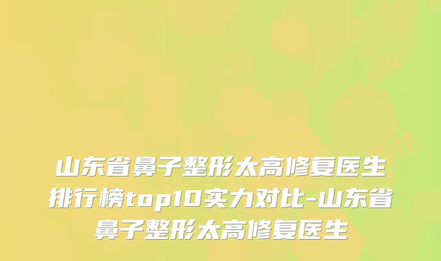 山东省鼻子整形太高修复医生排行榜top10实力对比-山东省鼻子整形太高修复医生