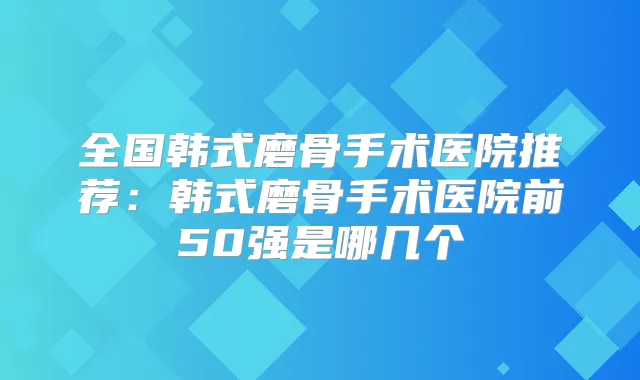 全国韩式磨骨手术医院推荐：韩式磨骨手术医院前50强是哪几个