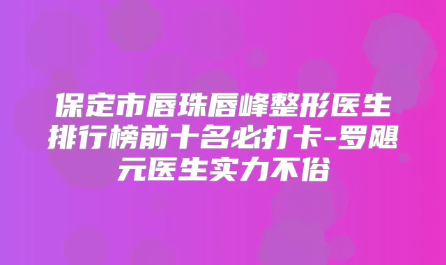 保定市唇珠唇峰整形医生排行榜前十名必打卡-罗飓元医生实力不俗