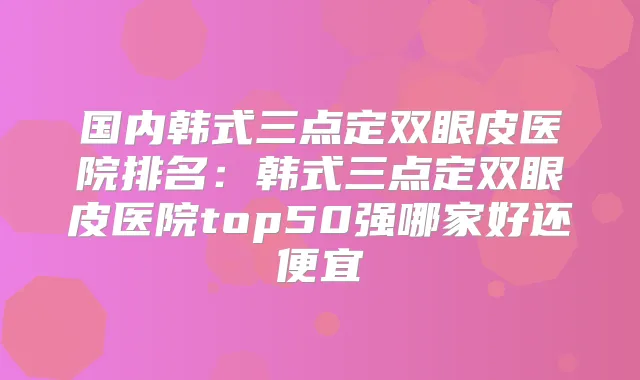 国内韩式三点定双眼皮医院排名：韩式三点定双眼皮医院top50强哪家好还便宜