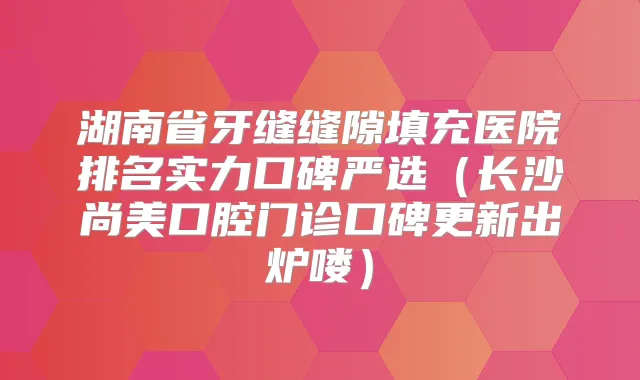 湖南省牙缝缝隙填充医院排名实力口碑严选（长沙尚美口腔门诊口碑更新出炉喽）