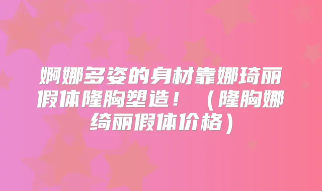 婀娜多姿的身材靠娜琦丽假体隆胸塑造!(隆胸娜绮丽假体价格)