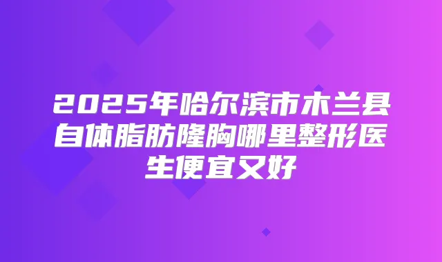 2025年哈尔滨市木兰县自体脂肪隆胸哪里整形医生便宜又好