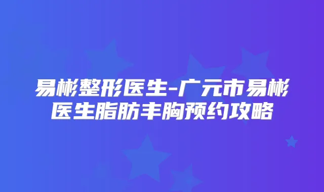 易彬整形医生-广元市易彬医生脂肪丰胸预约攻略