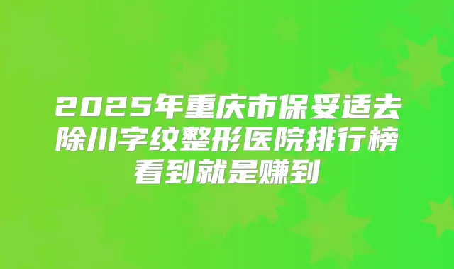 2025年重庆市去除川字纹整形医院排行榜看到就是赚到