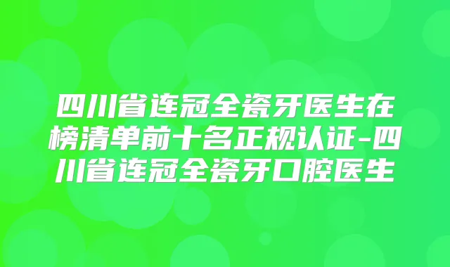 四川省连冠全瓷牙医生在榜清单前十名正规认证-四川省连冠全瓷牙口腔医生