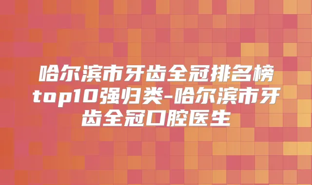 哈尔滨市牙齿全冠排名榜top10强归类-哈尔滨市牙齿全冠口腔医生