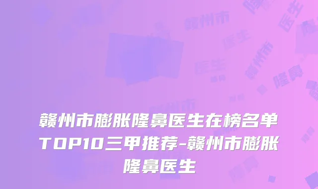 赣州市膨胀隆鼻医生在榜名单TOP10三甲推荐-赣州市膨胀隆鼻医生