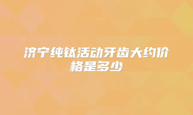 济宁纯钛活动牙齿大约价格是多少