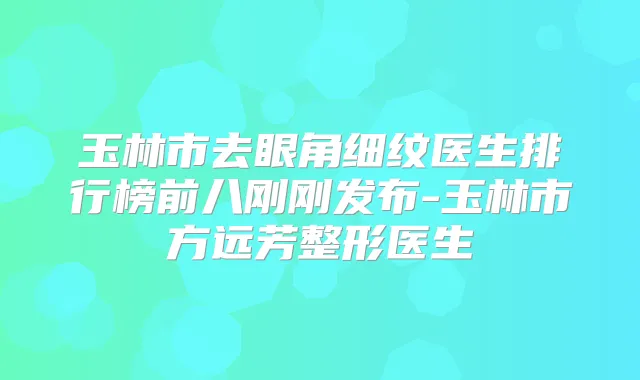 玉林市去眼角细纹医生排行榜前八刚刚发布-玉林市方远芳整形医生