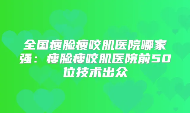 全国瘦脸瘦咬肌医院哪家强:瘦脸瘦咬肌医院前50位技术出众