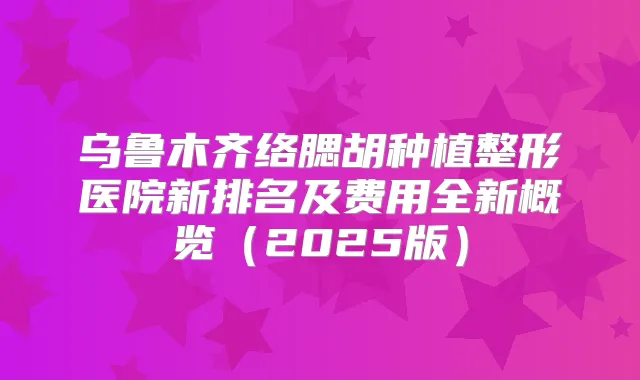 乌鲁木齐络腮胡种植整形医院新排名及费用全新概览(2025版)