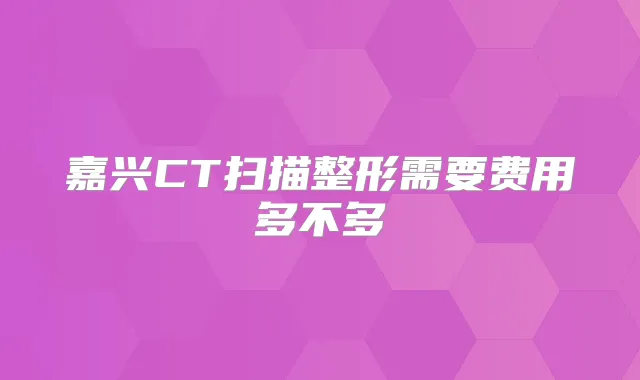 嘉兴CT扫描整形需要费用多不多