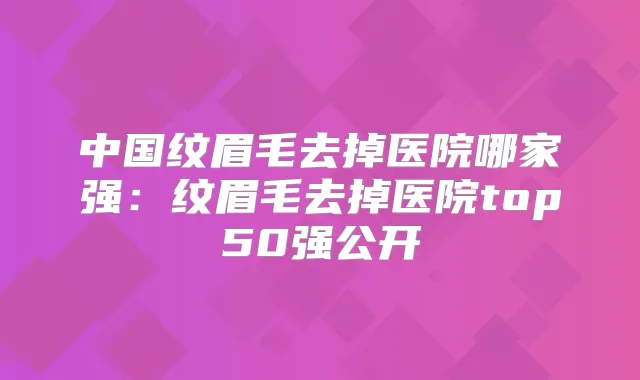 中国纹眉毛去掉医院哪家强:纹眉毛去掉医院top50强公开