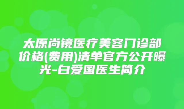 太原尚镜医疗美容门诊部价格(费用)清单官方公开曝光-白爱国医生简介