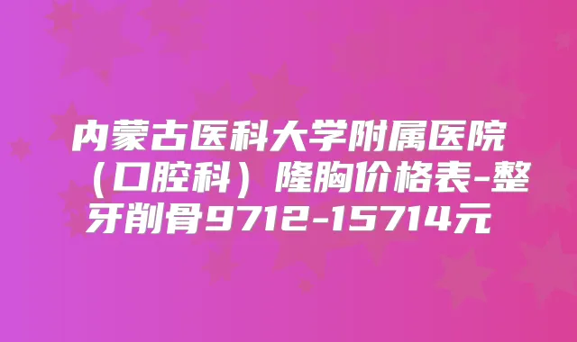 内蒙古医科大学附属医院(口腔科)隆胸价格表-整牙削骨9712-15714元