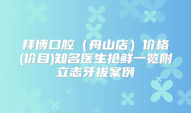 拜博口腔(舟山店)价格(价目)知名医生抢鲜一览附立志牙拔案例