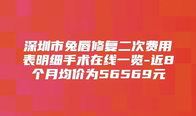 深圳市兔唇修复二次费用表明细手术在线一览-近8个月均价为56569元