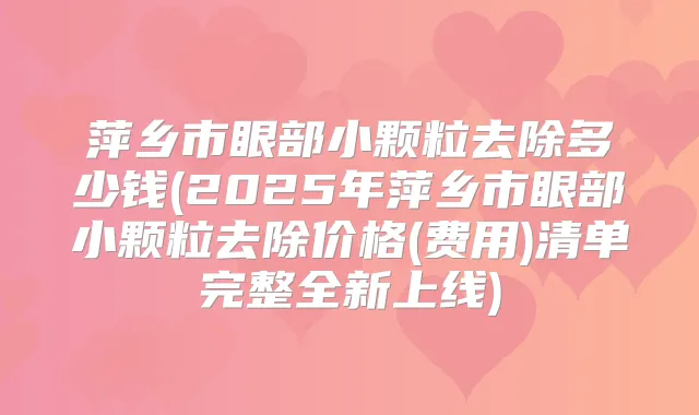 萍乡市眼部小颗粒去除多少钱(2025年萍乡市眼部小颗粒去除价格(费用)清单完整全新上线)