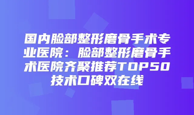 国内脸部整形磨骨手术专业医院：脸部整形磨骨手术医院齐聚推荐TOP50技术口碑双在线