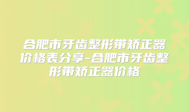 合肥市牙齿整形带矫正器价格表分享-合肥市牙齿整形带矫正器价格