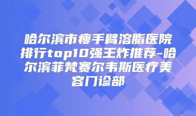 哈尔滨市瘦手臂溶脂医院排行top10强王炸推荐-哈尔滨菲梵赛尔韦斯医疗美容门诊部