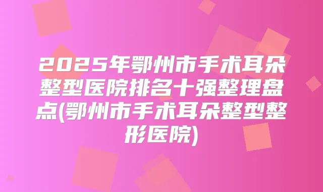 2025年鄂州市手术耳朵整型医院排名十强整理盘点(鄂州市手术耳朵整型整形医院)