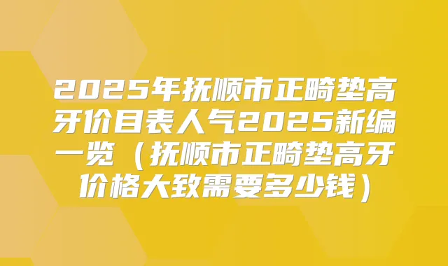 2025年抚顺市正畸垫高牙价目表人气2025新编一览（抚顺市正畸垫高牙价格大致需要多少钱）