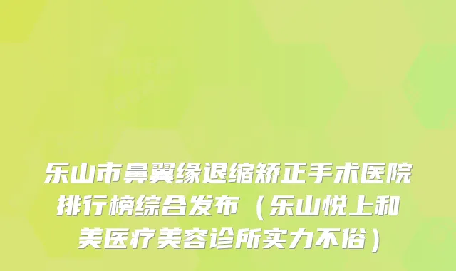乐山市鼻翼缘退缩矫正手术医院排行榜综合发布(乐山悦上和美医疗美容诊所实力不俗)