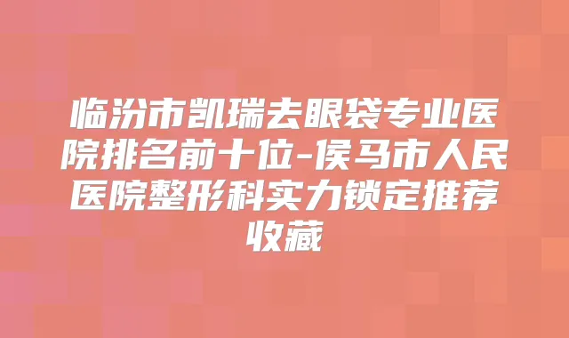 临汾市凯瑞去眼袋专业医院排名前十位-侯马市人民医院整形科实力锁定推荐收藏