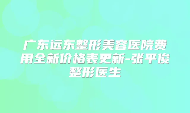 广东远东整形美容医院费用全新价格表更新-张平俊整形医生