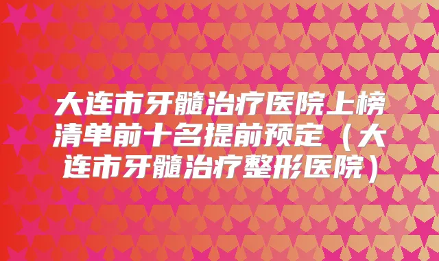 大连市牙髓医院上榜清单前十名提前预定(大连市牙髓整形医院)