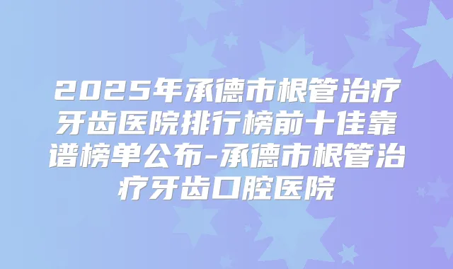2025年承德市根管牙齿医院排行榜前十佳靠谱榜单公布-承德市根管牙齿口腔医院