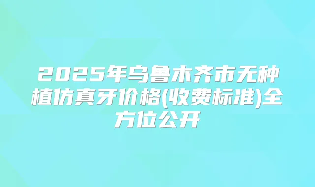 2025年乌鲁木齐市无种植仿真牙价格(收费标准)全方位公开
