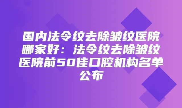 国内法令纹去除皱纹医院哪家好：法令纹去除皱纹医院前50佳口腔机构名单公布