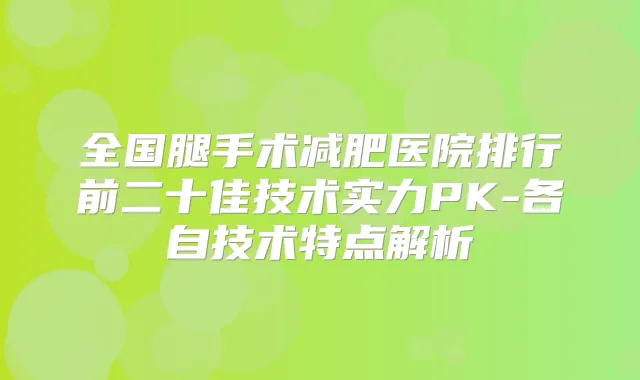 全国腿手术减肥医院排行前二十佳技术实力PK-各自技术特点解析