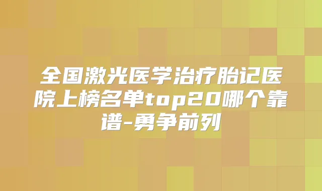 全国激光医学胎记医院上榜名单top20哪个靠谱-勇争前列